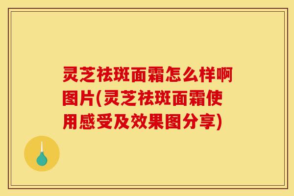 灵芝祛斑面霜怎么样啊图片(灵芝祛斑面霜使用感受及效果图分享)