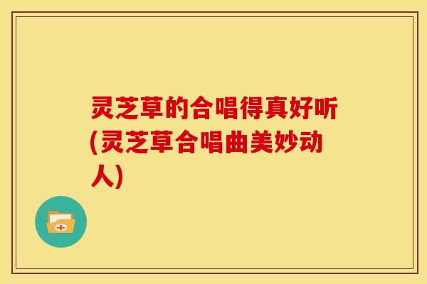 灵芝草的合唱得真好听(灵芝草合唱曲美妙动人)