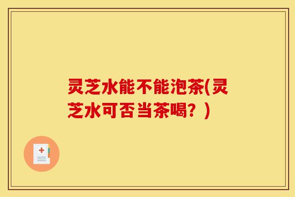 灵芝水能不能泡茶(灵芝水可否当茶喝？)