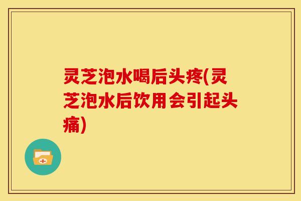 灵芝泡水喝后头疼(灵芝泡水后饮用会引起头痛)