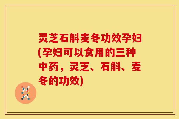灵芝石斛麦冬功效孕妇(孕妇可以食用的三种，灵芝、石斛、麦冬的功效)