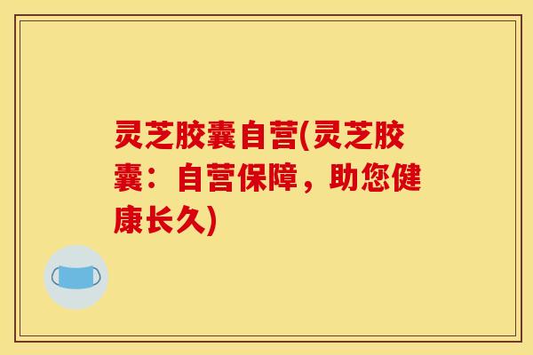 灵芝胶囊自营(灵芝胶囊：自营保障，助您健康长久)