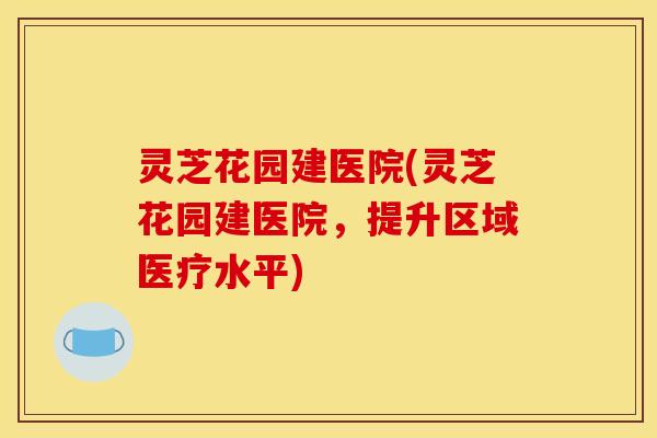 灵芝花园建医院(灵芝花园建医院，提升区域医疗水平)