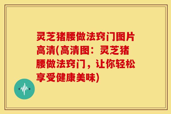 灵芝猪腰做法窍门图片高清(高清图：灵芝猪腰做法窍门，让你轻松享受健康美味)