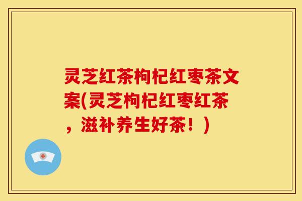 灵芝红茶枸杞红枣茶文案(灵芝枸杞红枣红茶，滋补养生好茶！)
