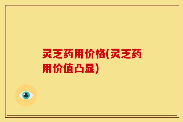 灵芝药用价格(灵芝药用价值凸显)