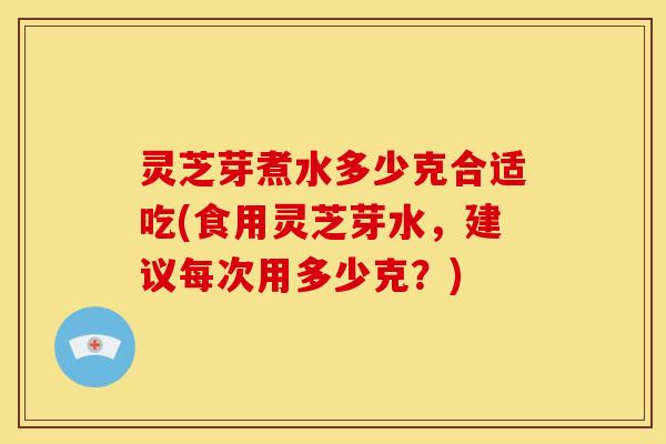 灵芝芽煮水多少克合适吃(食用灵芝芽水，建议每次用多少克？)