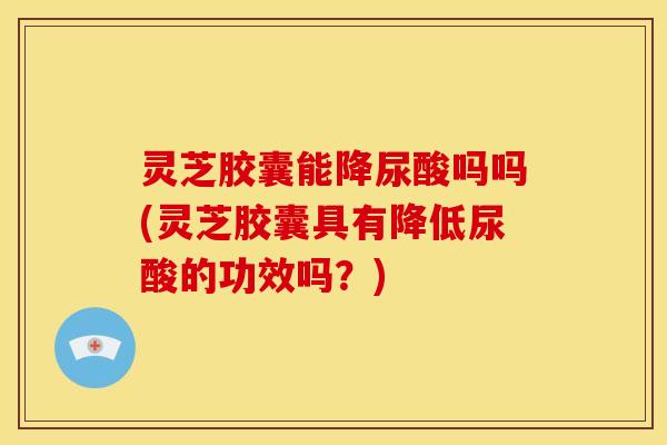 灵芝胶囊能降尿酸吗吗(灵芝胶囊具有降低尿酸的功效吗？)