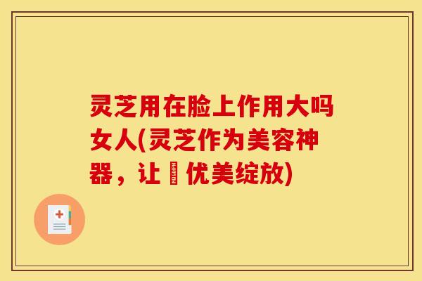灵芝用在脸上作用大吗女人(灵芝作为美容神器，让妳优美绽放)