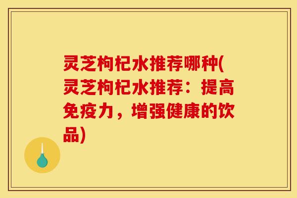 灵芝枸杞水推荐哪种(灵芝枸杞水推荐：提高免疫力，增强健康的饮品)