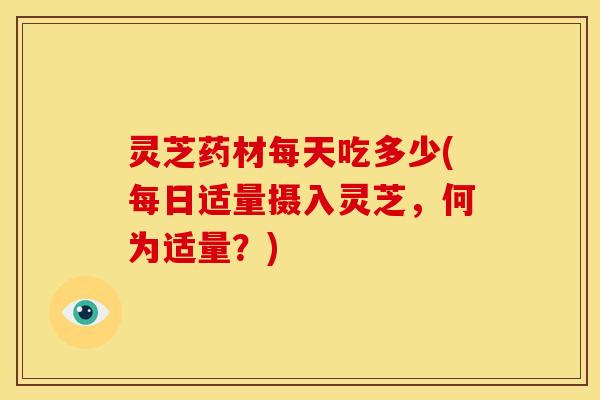 灵芝药材每天吃多少(每日适量摄入灵芝，何为适量？)
