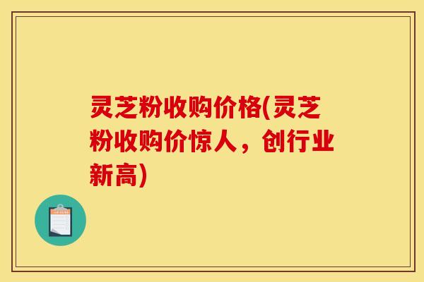 灵芝粉收购价格(灵芝粉收购价惊人，创行业新高)
