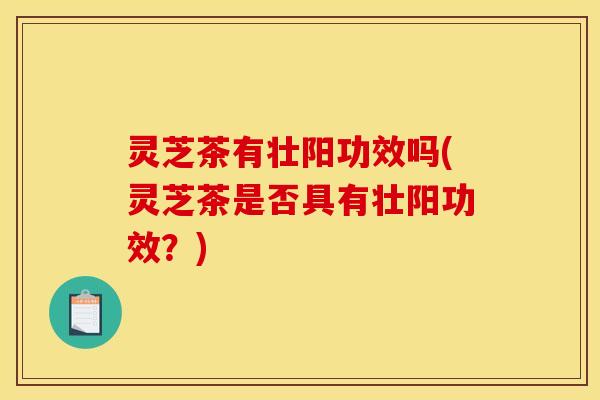 灵芝茶有壮阳功效吗(灵芝茶是否具有壮阳功效？)