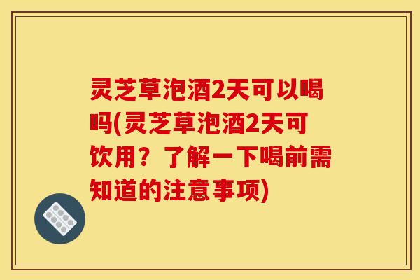 灵芝草泡酒2天可以喝吗(灵芝草泡酒2天可饮用？了解一下喝前需知道的注意事项)