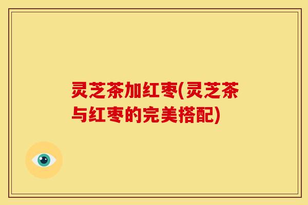 灵芝茶加红枣(灵芝茶与红枣的完美搭配)