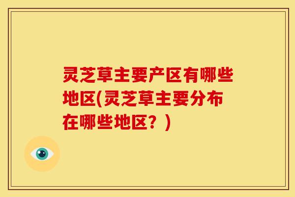 灵芝草主要产区有哪些地区(灵芝草主要分布在哪些地区？)
