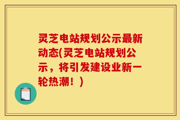 灵芝电站规划公示新动态(灵芝电站规划公示，将引发建设业新一轮热潮！)