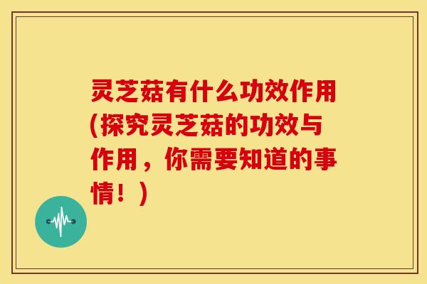 灵芝菇有什么功效作用(探究灵芝菇的功效与作用，你需要知道的事情！)