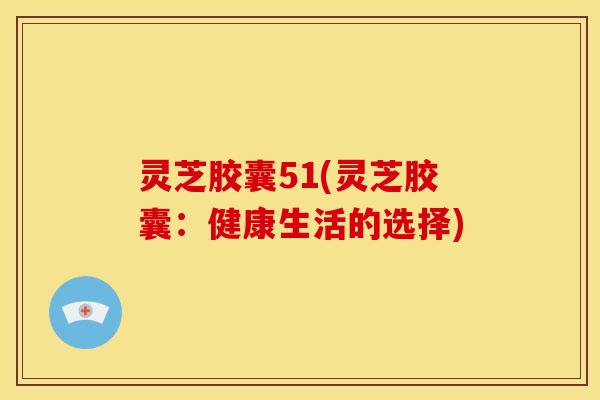 灵芝胶囊51(灵芝胶囊:健康生活的选择) 灵芝胶囊51(灵芝胶囊:健康生活的选择)