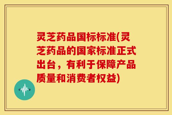 灵芝药品国标标准(灵芝药品的国家标准正式出台，有利于保障产品质量和消费者权益)