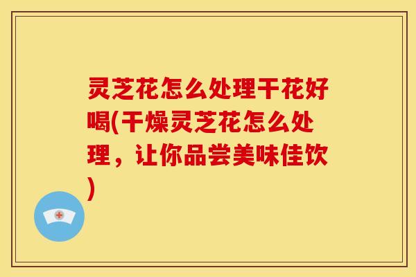 灵芝花怎么处理干花好喝(干燥灵芝花怎么处理，让你品尝美味佳饮)