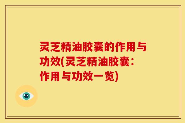 灵芝精油胶囊的作用与功效(灵芝精油胶囊：作用与功效一览)