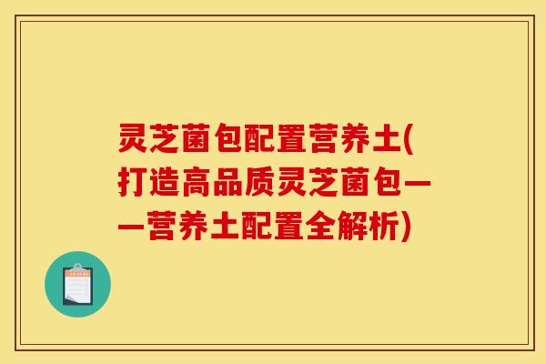 灵芝菌包配置营养土(打造高品质灵芝菌包——营养土配置全解析)