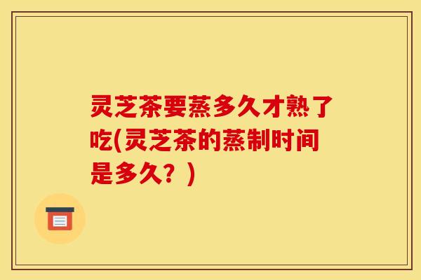 灵芝茶要蒸多久才熟了吃(灵芝茶的蒸制时间是多久？)