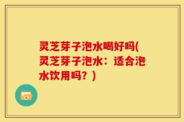 灵芝芽子泡水喝好吗(灵芝芽子泡水：适合泡水饮用吗？)