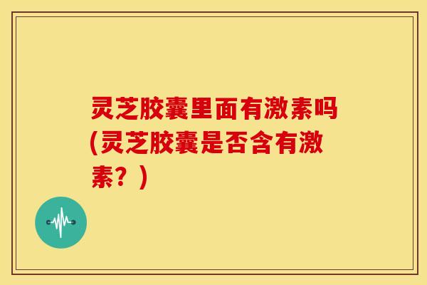 灵芝胶囊里面有激素吗(灵芝胶囊是否含有激素？)