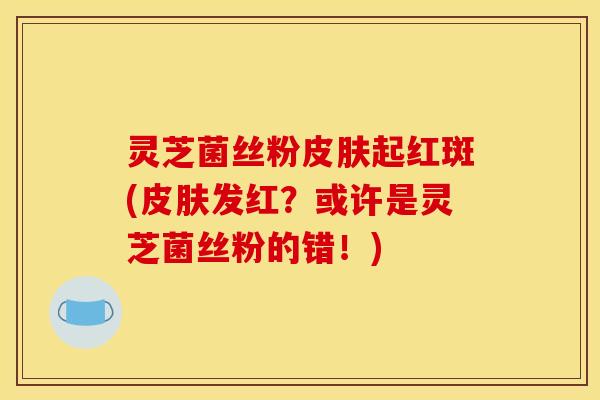 灵芝菌丝粉起红斑(发红？或许是灵芝菌丝粉的错！)