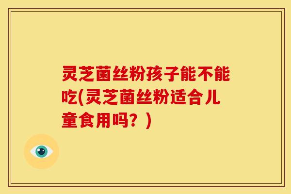 灵芝菌丝粉孩子能不能吃(灵芝菌丝粉适合儿童食用吗？)