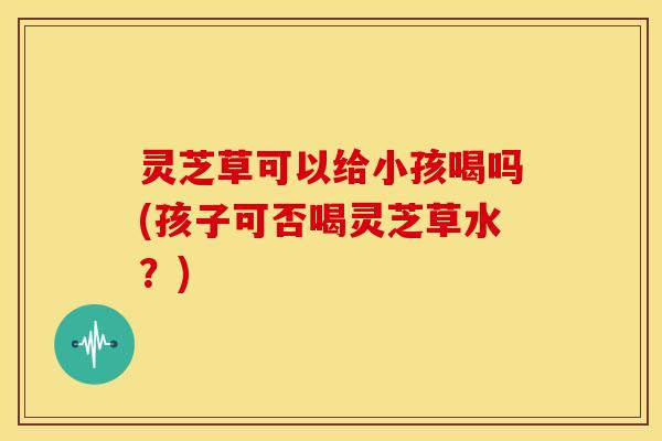 灵芝草可以给小孩喝吗(孩子可否喝灵芝草水？)