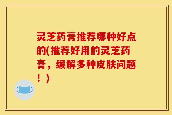 灵芝药膏推荐哪种好点的(推荐好用的灵芝药膏，缓解多种问题！)