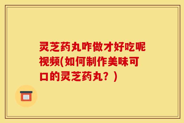 灵芝药丸咋做才好吃呢视频(如何制作美味可口的灵芝药丸？)