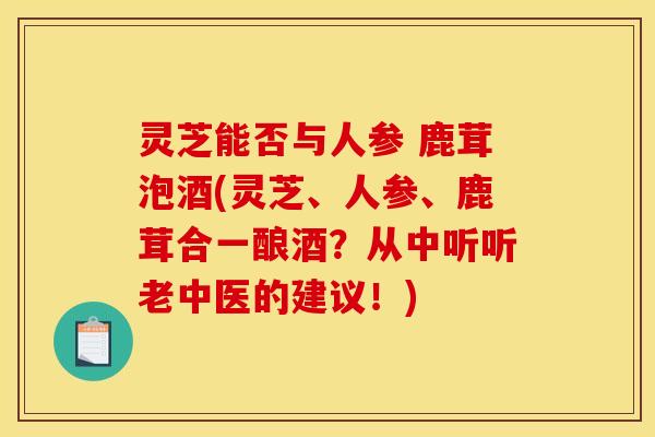 灵芝能否与人参 鹿茸泡酒(灵芝、人参、鹿茸合一酿酒？从中听听老中医的建议！)
