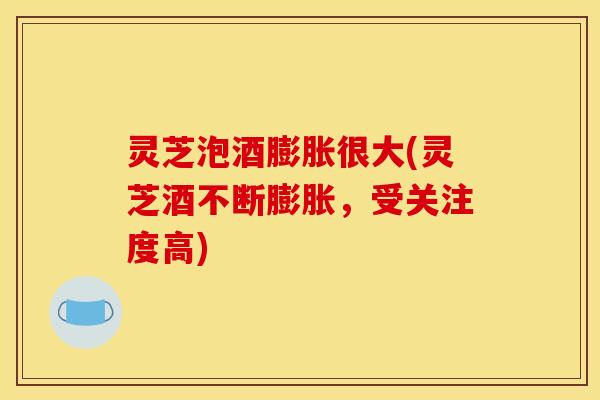 灵芝泡酒膨胀很大(灵芝酒不断膨胀，受关注度高)