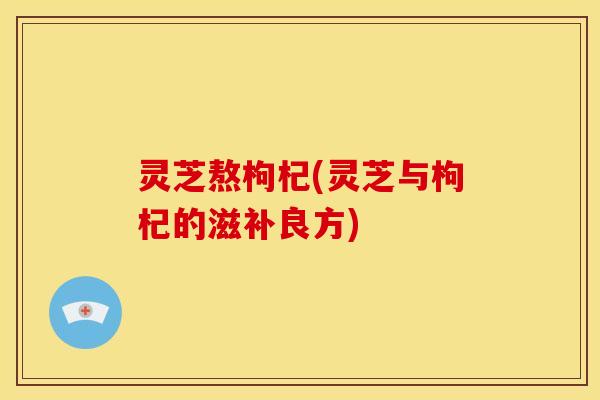 灵芝熬枸杞(灵芝与枸杞的滋补良方) 灵芝熬枸杞(灵芝与枸杞的滋补良方)