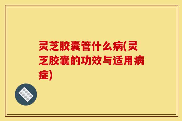 灵芝胶囊管什么(灵芝胶囊的功效与适用症)