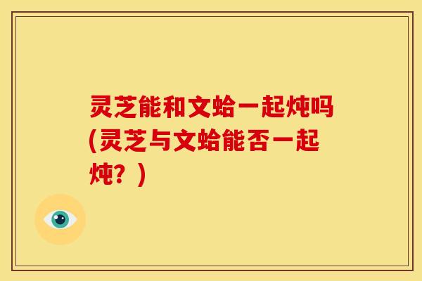 灵芝能和文蛤一起炖吗(灵芝与文蛤能否一起炖？)