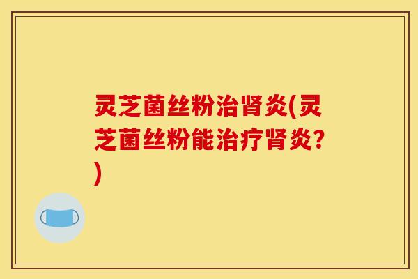 灵芝菌丝粉炎(灵芝菌丝粉能炎？)
