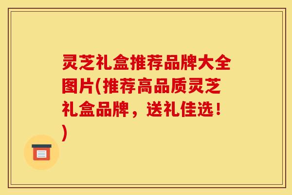 灵芝礼盒推荐品牌大全图片(推荐高品质灵芝礼盒品牌，送礼佳选！)