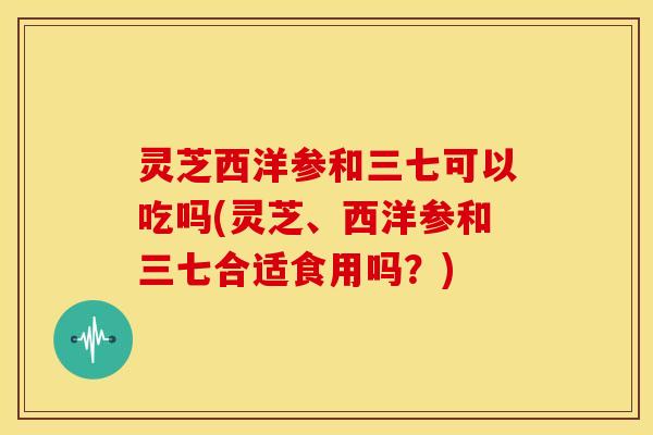 灵芝西洋参和三七可以吃吗(灵芝、西洋参和三七合适食用吗？)