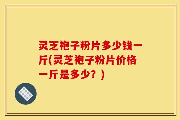 灵芝袍子粉片多少钱一斤(灵芝袍子粉片价格一斤是多少？)