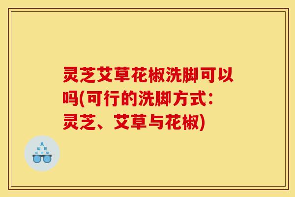 灵芝艾草花椒洗脚可以吗(可行的洗脚方式：灵芝、艾草与花椒)