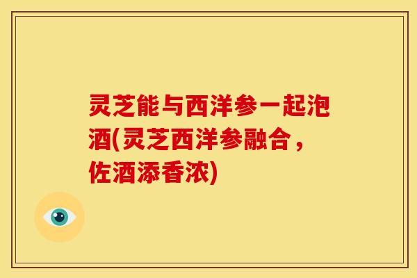 灵芝能与西洋参一起泡酒(灵芝西洋参融合，佐酒添香浓)