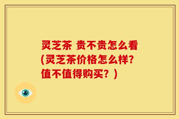 灵芝茶 贵不贵怎么看(灵芝茶价格怎么样？值不值得购买？)