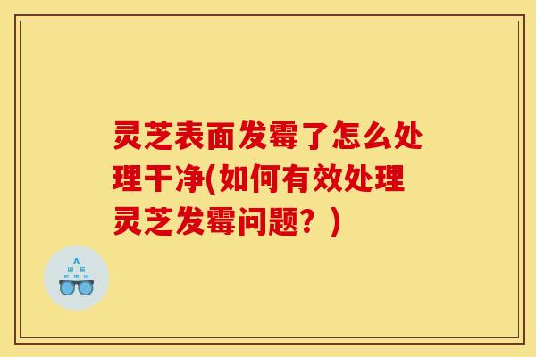 灵芝表面发霉了怎么处理干净(如何有效处理灵芝发霉问题？)