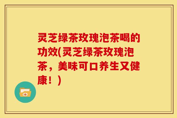 灵芝绿茶玫瑰泡茶喝的功效(灵芝绿茶玫瑰泡茶，美味可口养生又健康！)