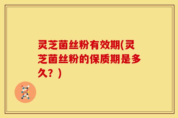 灵芝菌丝粉有效期(灵芝菌丝粉的保质期是多久？)